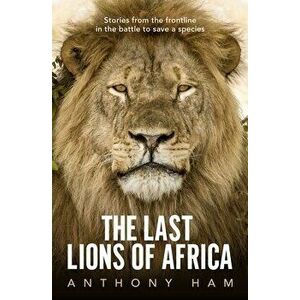 The Last Lions of Africa: Stories from the Frontline in the Battle to Save a Species, Paperback - Anthony Ham imagine