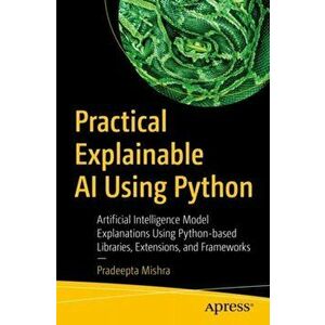 Practical Explainable AI Using Python: Artificial Intelligence Model Explanations Using Python-based Libraries, Extensions, and Frameworks - Pradeepta imagine