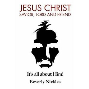Jesus Christ Savior, Lord and Friend: It's all about Him!, Paperback - Beverly Nickles imagine
