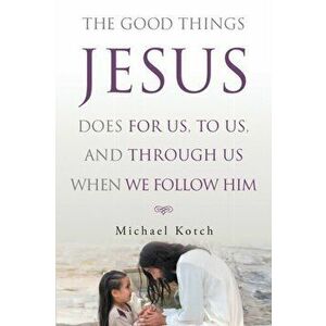 The Good Things Jesus Does For Us, To Us, And Through Us When We Follow Him, Paperback - Michael Kotch imagine