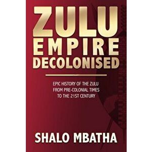 Zulu Empire Decolonised: The Epic Story of the Zulu from Pre-Colonial Times to the 21st century, Paperback - Shalo Mbatha imagine
