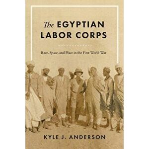 The Egyptian Labor Corps: Race, Space, and Place in the First World War, Hardcover - Kyle J. Anderson imagine
