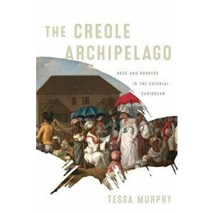 The Creole Archipelago: Race and Borders in the Colonial Caribbean, Hardcover - Tessa Murphy imagine