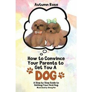How to Convince Your Parents to Get You A Dog: A Step by Step Guide to Getting Your First Dog, Paperback - Autumn Rose imagine