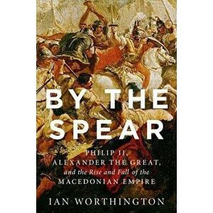 By the Spear: Philip II, Alexander the Great, and the Rise and Fall of the Macedonian Empire, Hardcover - Ian Worthington imagine