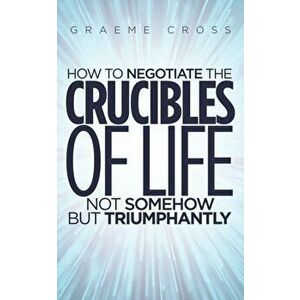 How to Negotiate the Crucibles of Life not Somehow but Triumphantly, Paperback - Graeme Cross imagine