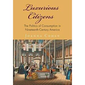 Luxurious Citizens: The Politics of Consumption in Nineteenth-Century America, Hardcover - Joanna Cohen imagine