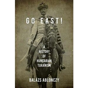 Go East!: A History of Hungarian Turanism, Paperback - Balázs Ablonczy imagine