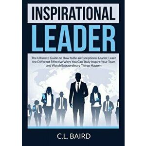 Inspirational Leader: The Ultimate Guide on How to Be an Exceptional Leader, Learn the Different Effective Ways You Can Truly Inspire Your T - C. L. B imagine