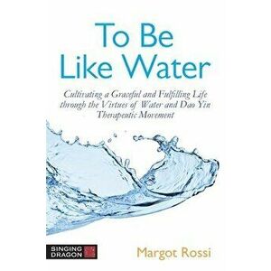 To Be Like Water: Cultivating a Graceful and Fulfilling Life Through the Virtues of Water and DAO Yin Therapeutic Movement - Margot Rossi imagine
