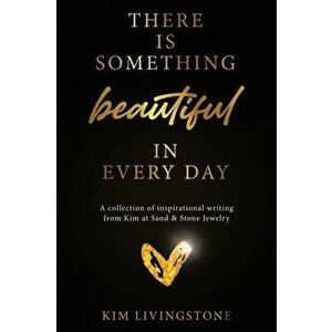 There Is Something Beautiful in Every Day: A Collection of Inspirational Writing From Kim at Sand & Stone Jewelry - Kim Livingstone imagine