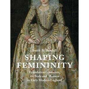 Shaping Femininity: Foundation Garments, the Body and Women in Early Modern England, Paperback - Sarah A. Bendall imagine