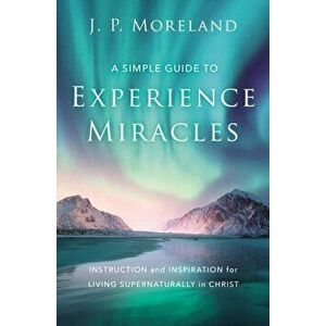 A Simple Guide to Experience Miracles: Instruction and Inspiration for Living Supernaturally in Christ, Paperback - J. P. Moreland imagine