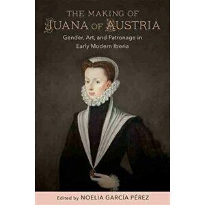 The Making of Juana of Austria: Gender, Art, and Patronage in Early Modern Iberia, Hardcover - Noelia García Pérez imagine