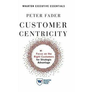 Customer Centricity: Focus on the Right Customers for Strategic Advantage, Hardcover - Peter Fader imagine
