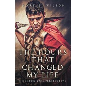 The Hours That Changed My Life: A Centurion's Perspective, Paperback - Mark S. Wilson imagine
