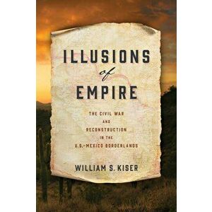 Illusions of Empire: The Civil War and Reconstruction in the U.S.-Mexico Borderlands, Hardcover - William S. Kiser imagine