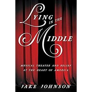 Lying in the Middle: Musical Theater and Belief at the Heart of America, Paperback - Jake Johnson imagine
