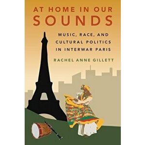 At Home in Our Sounds: Music, Race, and Cultural Politics in Interwar Paris, Hardcover - Rachel Anne Gillett imagine