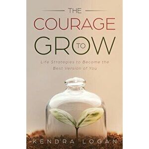 The Courage to Grow: Life Strategies to Become the Best Version of You, Paperback - Kendra G. Logan imagine