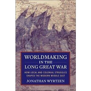 Worldmaking in the Long Great War. How Local and Colonial Struggles Shaped the Modern Middle East, Paperback - Jonathan Wyrtzen imagine
