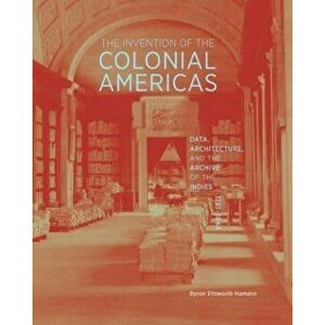 The Invention of the Colonial Americas. Data, Architecture, and the Archive of the Indies, 1781-1844, Hardback - Byron Ellsworth Hamann imagine