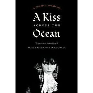 A Kiss across the Ocean. Transatlantic Intimacies of British Post-Punk and US Latinidad, Paperback - Richard T. Rodriguez imagine