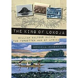 The King of Lokoja. William Balfour Baikie the Forgotten Man of Africa, Paperback - Wendell McConnaha imagine
