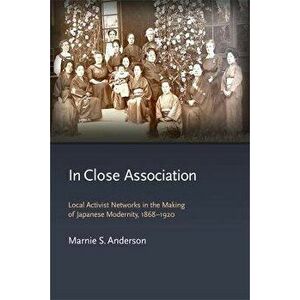 In Close Association. Local Activist Networks in the Making of Japanese Modernity, 1868-1920, Hardback - Marnie S. Anderson imagine