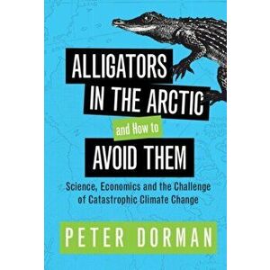 Alligators in the Arctic and How to Avoid Them. Science, Economics and the Challenge of Catastrophic Climate Change, Hardback - Peter Dorman imagine