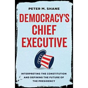 Democracy's Chief Executive. Interpreting the Constitution and Defining the Future of the Presidency, Hardback - Peter M Shane imagine