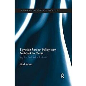 Egyptian Foreign Policy From Mubarak to Morsi. Against the National Interest, Paperback - Nael Shama imagine