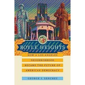 Boyle Heights. How a Los Angeles Neighborhood Became the Future of American Democracy, Paperback - George J. Sanchez imagine