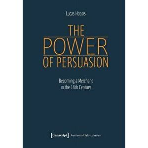 The Power of Persuasion - Becoming a Merchant in the Eighteenth Century, Paperback - Lucas Haasis imagine