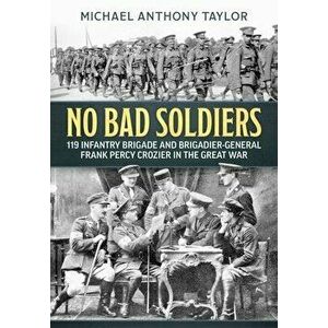 No Bad Soldiers. 119 Infantry Brigade and Brigadier-General Frank Percy Crozier in the Great War, Paperback - Michael Anthony Taylor imagine