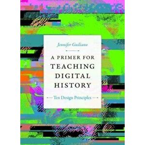 A Primer for Teaching Digital History. Ten Design Principles, Paperback - Jennifer Guiliano imagine