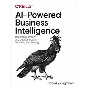 AI-Powered Business Intelligence. Improving Forecasts and Decision Making with Machine Learning, Paperback - Tobias Zwingmann imagine