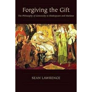 Forgiving the Gift. The Philosophy of Generosity in Shakespeare and Marlowe, Paperback - Sean Lawrence imagine