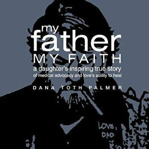 My Father, My Faith. A Daughter's Inspiring True Story of Medical Advocacy and Love's Ability to, Hardback - Dana Toth Palmer imagine