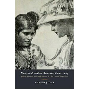 Fictions of Western American Domesticity. Indian, Mexican, and Anglo Women in Print Culture, 1850-1950, Paperback - Amanda J. Zink imagine