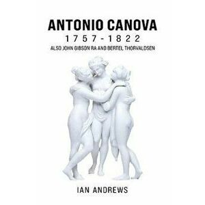 Antonio Canova 1757-1822. Also John Gibson RA and Bertel Thorvaldsen, Paperback - Ian Andrews imagine