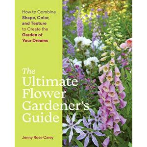 Ultimate Flower Gardener's Guide: How to Combine Shape, Color and Texture to Create the Garden of Your Dreams, Paperback - Jenny Rose Carey imagine