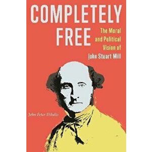 Completely Free. The Moral and Political Vision of John Stuart Mill, Hardback - John Peter DiIulio imagine