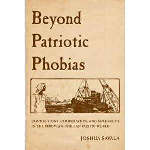 Beyond Patriotic Phobias. Connections, Cooperation, and Solidarity in the Peruvian-Chilean Pacific World, Paperback - Joshua Savala imagine
