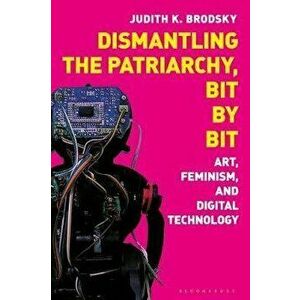 Dismantling the Patriarchy, Bit by Bit. Art, Feminism, and Digital Technology, Hardback - Judith K. Brodsky imagine