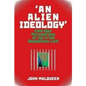 'An Alien Ideology'. Cold War Perceptions of the Irish Republican Left, Paperback - John Mulqueen imagine