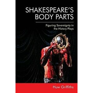 Shakespeare'S Body Parts. Figuring Sovereignty in the History Plays, Paperback - Huw Griffiths imagine