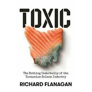 Toxic. The Rotting Underbelly of the Tasmanian Salmon Industry, Paperback - Richard Flanagan imagine