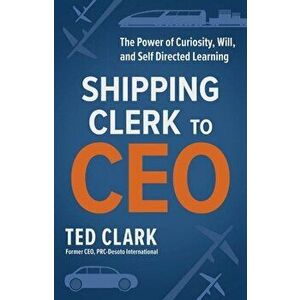 Shipping Clerk to CEO. The Power of Curiosity, Will and Self Directed Learning, Paperback - Ted Clark imagine