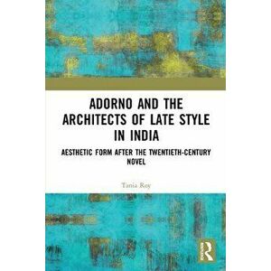 Adorno and the Architects of Late Style in India. Aesthetic Form after the Twentieth-century Novel, Paperback - Tania Roy imagine